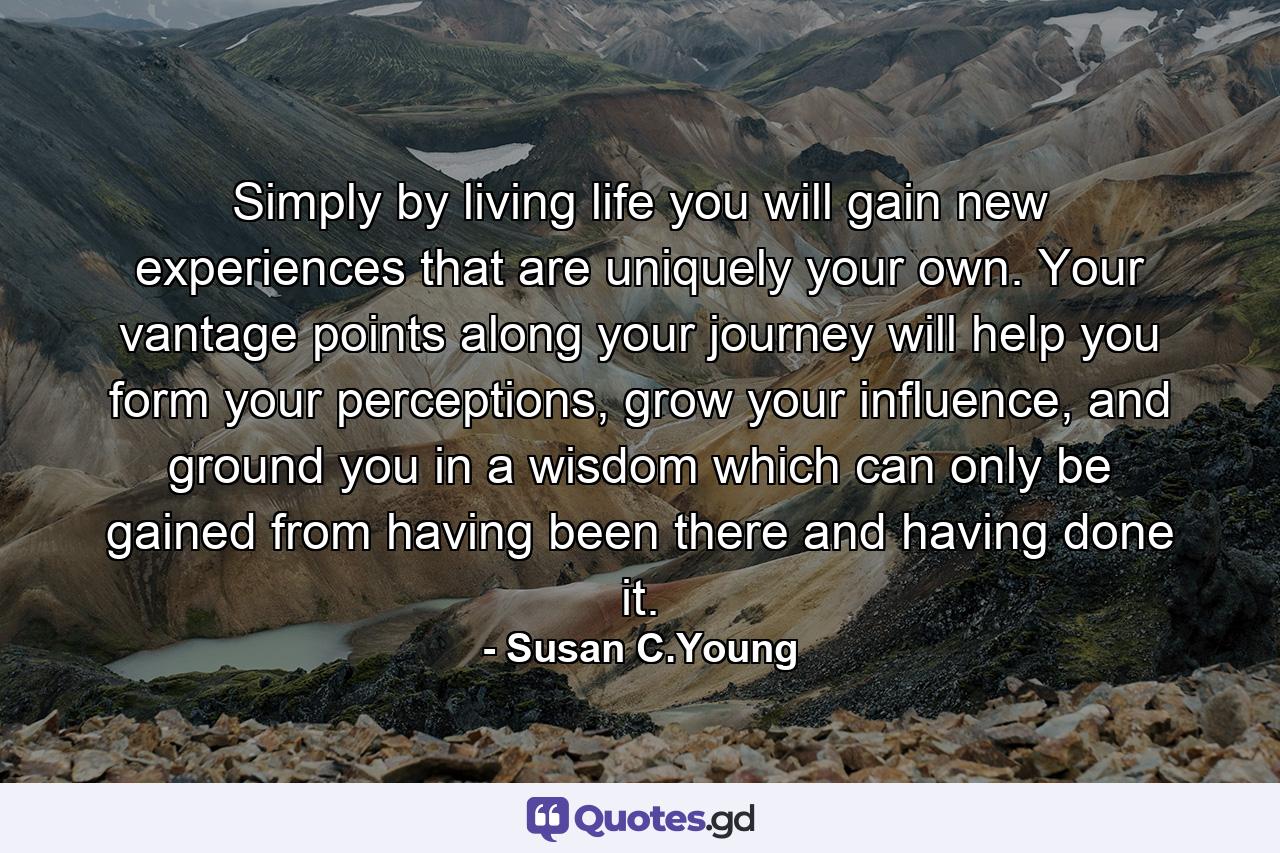 Simply by living life you will gain new experiences that are uniquely your own. Your vantage points along your journey will help you form your perceptions, grow your influence, and ground you in a wisdom which can only be gained from having been there and having done it. - Quote by Susan C.Young