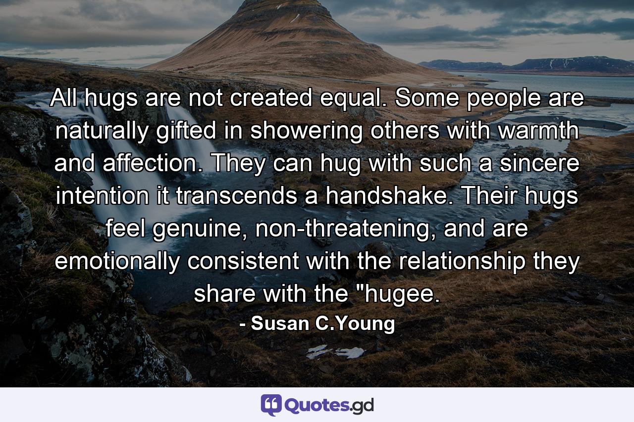 All hugs are not created equal. Some people are naturally gifted in showering others with warmth and affection. They can hug with such a sincere intention it transcends a handshake. Their hugs feel genuine, non-threatening, and are emotionally consistent with the relationship they share with the 