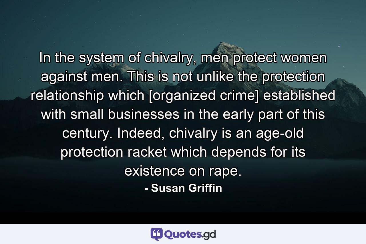 In the system of chivalry, men protect women against men. This is not unlike the protection relationship which [organized crime] established with small businesses in the early part of this century. Indeed, chivalry is an age-old protection racket which depends for its existence on rape. - Quote by Susan Griffin