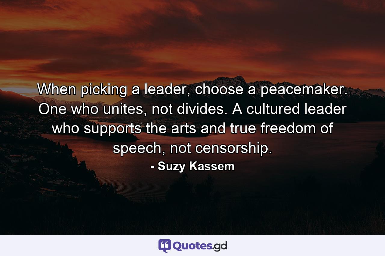 When picking a leader, choose a peacemaker. One who unites, not divides. A cultured leader who supports the arts and true freedom of speech, not censorship. - Quote by Suzy Kassem