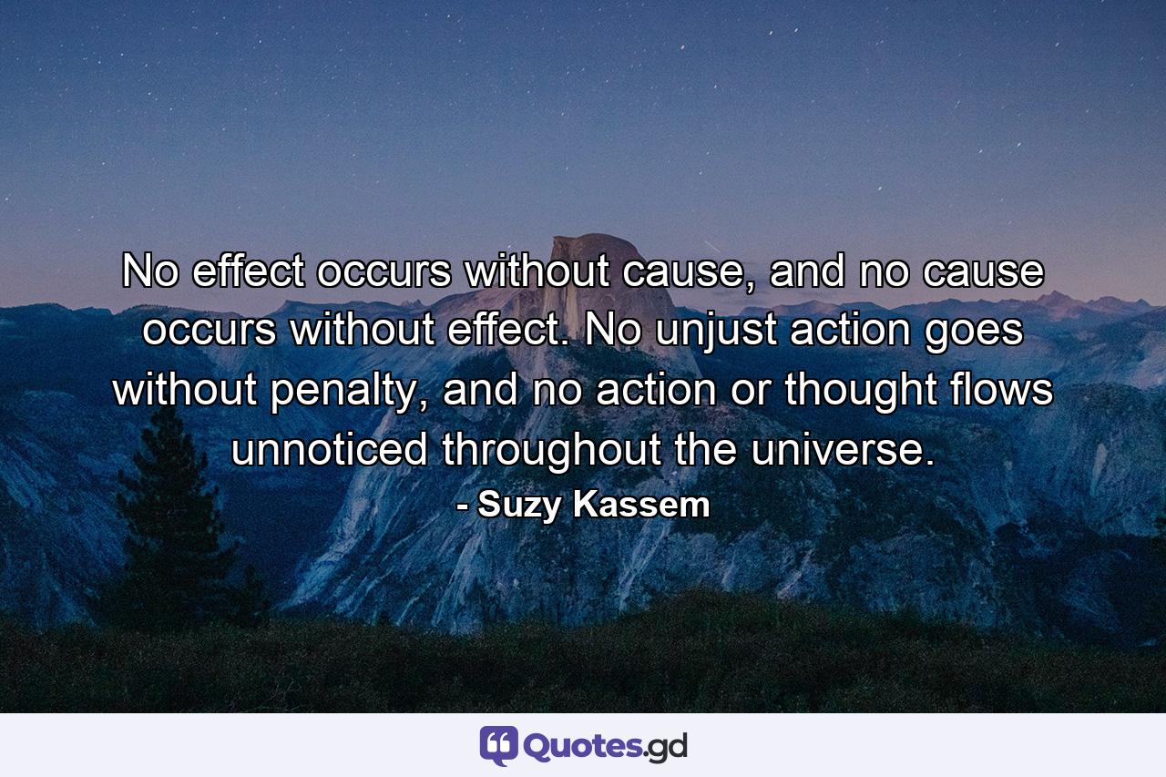 No effect occurs without cause, and no cause occurs without effect. No unjust action goes without penalty, and no action or thought flows unnoticed throughout the universe. - Quote by Suzy Kassem
