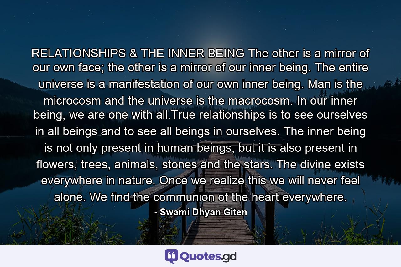 RELATIONSHIPS & THE INNER BEING The other is a mirror of our own face; the other is a mirror of our inner being. The entire universe is a manifestation of our own inner being. Man is the microcosm and the universe is the macrocosm. In our inner being, we are one with all.True relationships is to see ourselves in all beings and to see all beings in ourselves. The inner being is not only present in human beings, but it is also present in flowers, trees, animals, stones and the stars. The divine exists everywhere in nature. Once we realize this we will never feel alone. We find the communion of the heart everywhere. - Quote by Swami Dhyan Giten