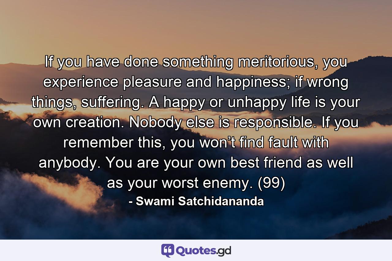 If you have done something meritorious, you experience pleasure and happiness; if wrong things, suffering. A happy or unhappy life is your own creation. Nobody else is responsible. If you remember this, you won’t find fault with anybody. You are your own best friend as well as your worst enemy. (99) - Quote by Swami Satchidananda