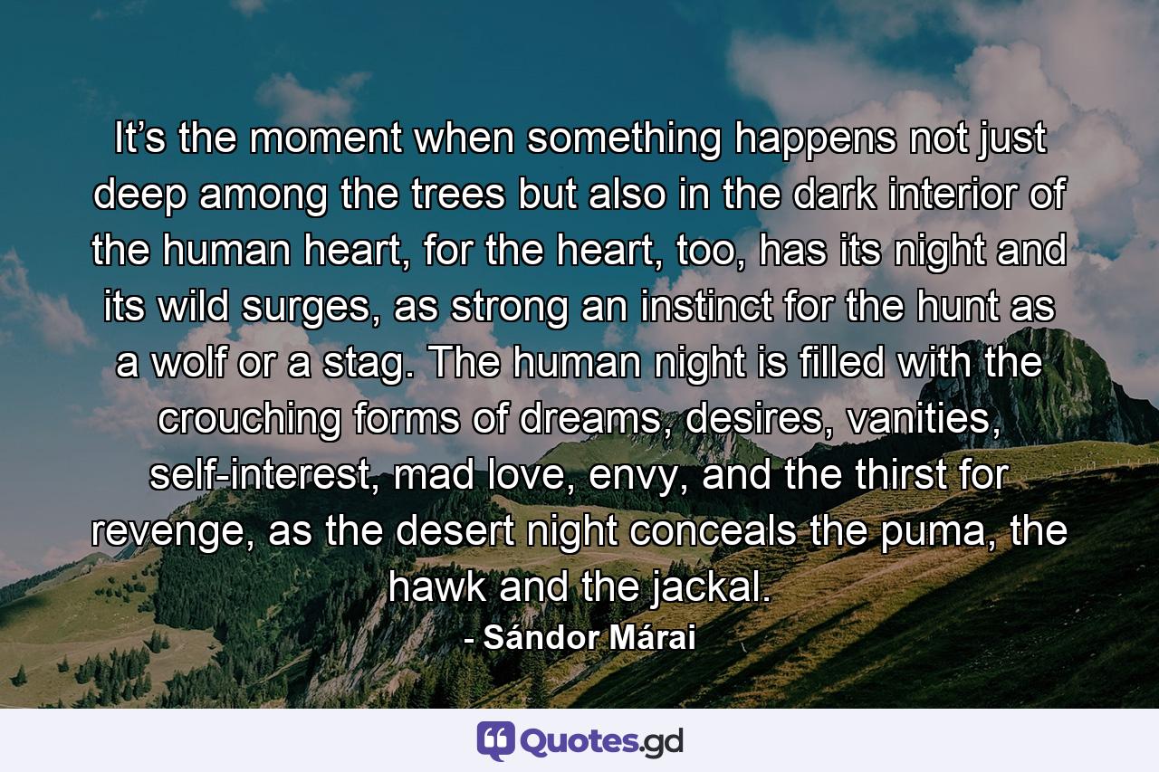 It’s the moment when something happens not just deep among the trees but also in the dark interior of the human heart, for the heart, too, has its night and its wild surges, as strong an instinct for the hunt as a wolf or a stag. The human night is filled with the crouching forms of dreams, desires, vanities, self-interest, mad love, envy, and the thirst for revenge, as the desert night conceals the puma, the hawk and the jackal. - Quote by Sándor Márai