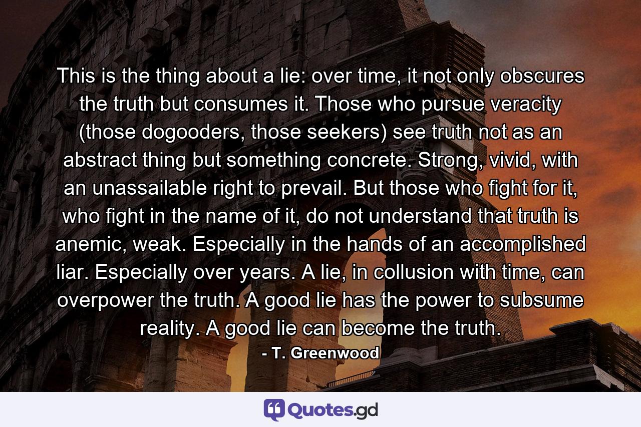 This is the thing about a lie: over time, it not only obscures the truth but consumes it. Those who pursue veracity (those dogooders, those seekers) see truth not as an abstract thing but something concrete. Strong, vivid, with an unassailable right to prevail. But those who fight for it, who fight in the name of it, do not understand that truth is anemic, weak. Especially in the hands of an accomplished liar. Especially over years. A lie, in collusion with time, can overpower the truth. A good lie has the power to subsume reality. A good lie can become the truth. - Quote by T. Greenwood