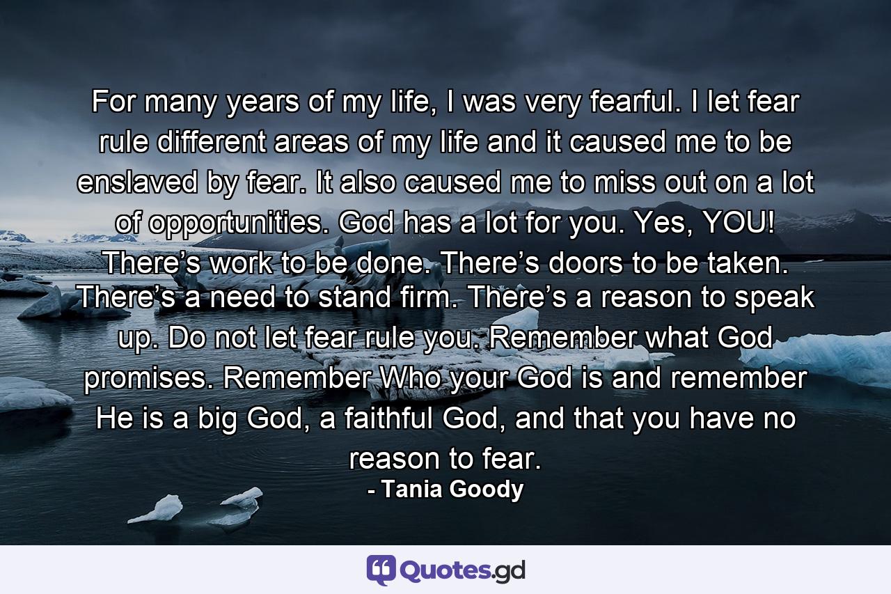 For many years of my life, I was very fearful. I let fear rule different areas of my life and it caused me to be enslaved by fear. It also caused me to miss out on a lot of opportunities. God has a lot for you. Yes, YOU! There’s work to be done. There’s doors to be taken. There’s a need to stand firm. There’s a reason to speak up. Do not let fear rule you. Remember what God promises. Remember Who your God is and remember He is a big God, a faithful God, and that you have no reason to fear. - Quote by Tania Goody