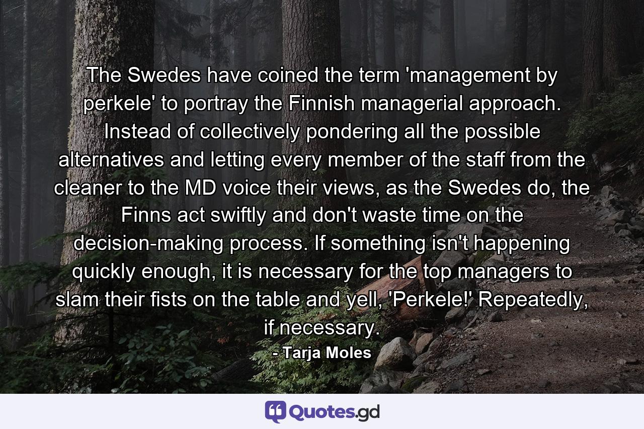 The Swedes have coined the term 'management by perkele' to portray the Finnish managerial approach. Instead of collectively pondering all the possible alternatives and letting every member of the staff from the cleaner to the MD voice their views, as the Swedes do, the Finns act swiftly and don't waste time on the decision-making process. If something isn't happening quickly enough, it is necessary for the top managers to slam their fists on the table and yell, 'Perkele!' Repeatedly, if necessary. - Quote by Tarja Moles