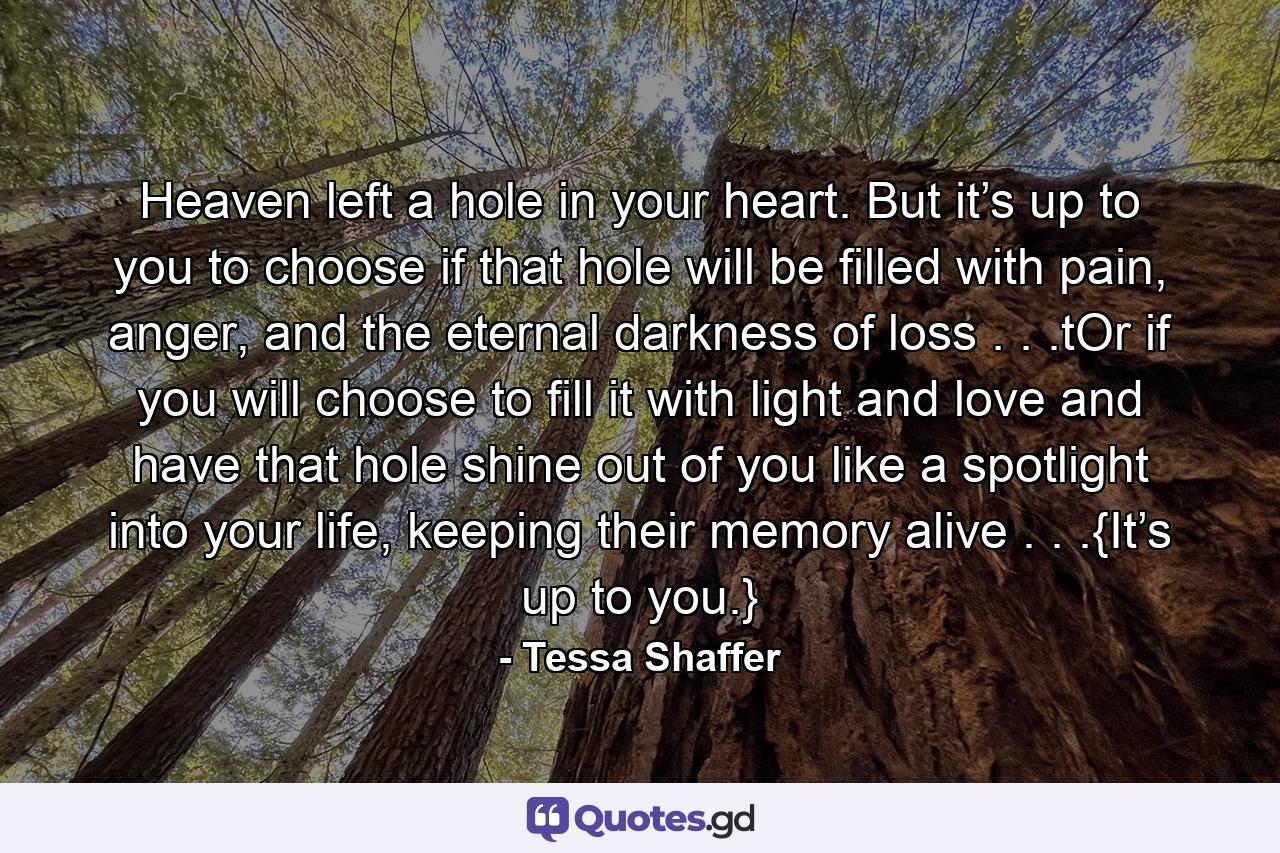 Heaven left a hole in your heart. But it’s up to you to choose if that hole will be filled with pain, anger, and the eternal darkness of loss . . .tOr if you will choose to fill it with light and love and have that hole shine out of you like a spotlight into your life, keeping their memory alive . . .{It’s up to you.} - Quote by Tessa Shaffer