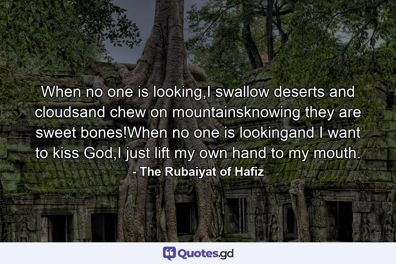 When no one is looking,I swallow deserts and cloudsand chew on mountainsknowing they are sweet bones!When no one is lookingand I want to kiss God,I just lift my own hand to my mouth. - Quote by The Rubaiyat of Hafiz
