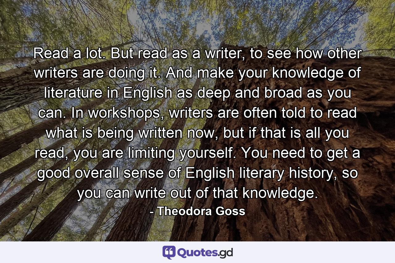 Read a lot. But read as a writer, to see how other writers are doing it. And make your knowledge of literature in English as deep and broad as you can. In workshops, writers are often told to read what is being written now, but if that is all you read, you are limiting yourself. You need to get a good overall sense of English literary history, so you can write out of that knowledge. - Quote by Theodora Goss