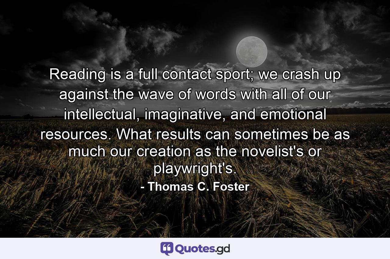 Reading is a full contact sport; we crash up against the wave of words with all of our intellectual, imaginative, and emotional resources. What results can sometimes be as much our creation as the novelist's or playwright's. - Quote by Thomas C. Foster