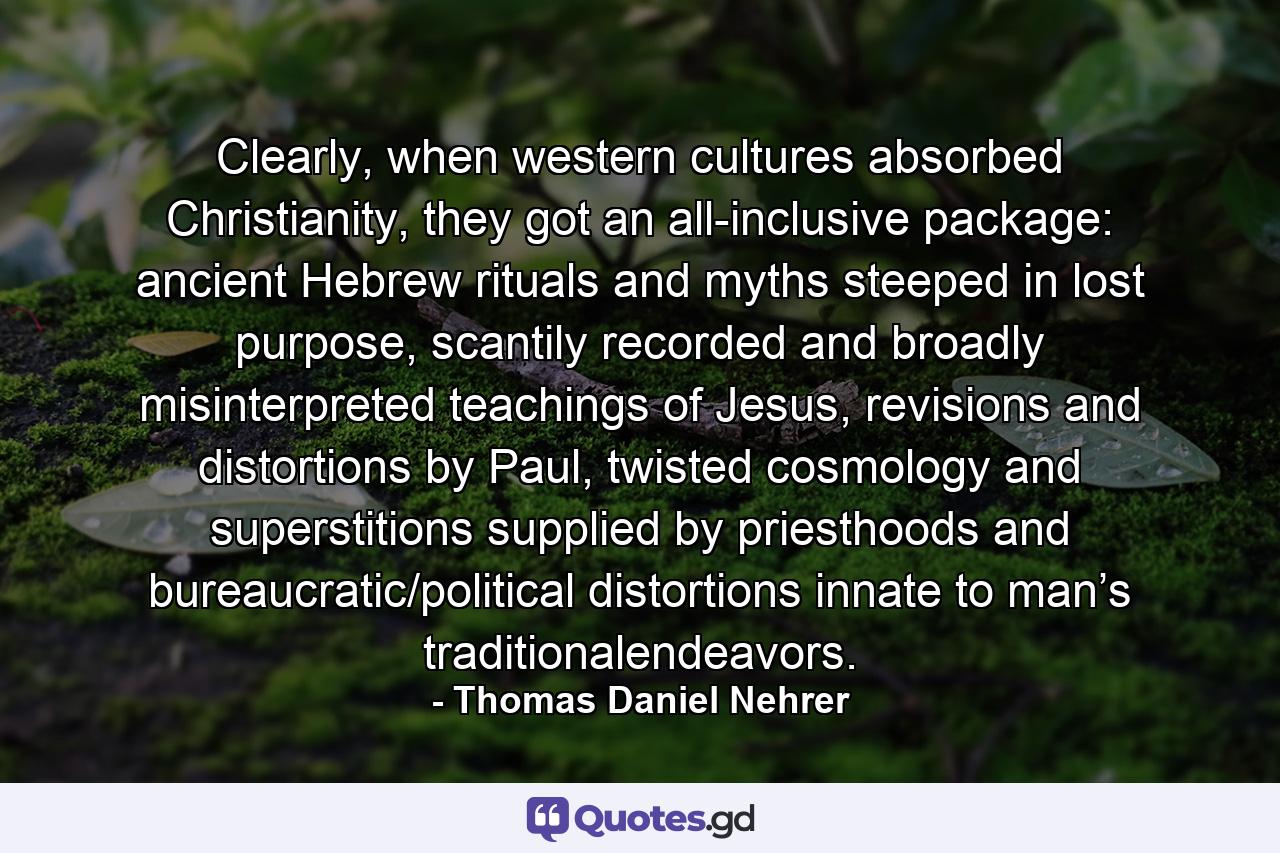 Clearly, when western cultures absorbed Christianity, they got an all-inclusive package: ancient Hebrew rituals and myths steeped in lost purpose, scantily recorded and broadly misinterpreted teachings of Jesus, revisions and distortions by Paul, twisted cosmology and superstitions supplied by priesthoods and bureaucratic/political distortions innate to man’s traditionalendeavors. - Quote by Thomas Daniel Nehrer