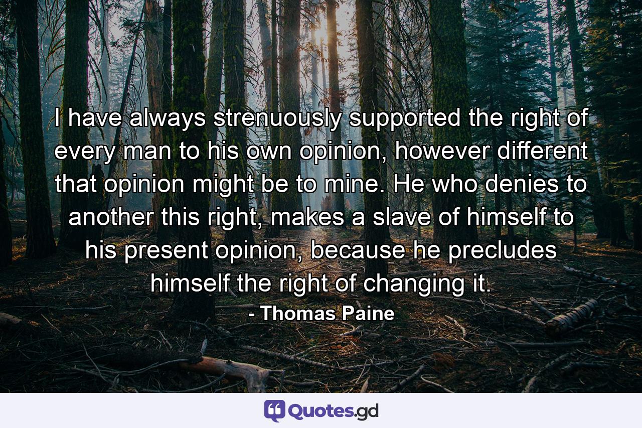 I have always strenuously supported the right of every man to his own opinion, however different that opinion might be to mine. He who denies to another this right, makes a slave of himself to his present opinion, because he precludes himself the right of changing it. - Quote by Thomas Paine