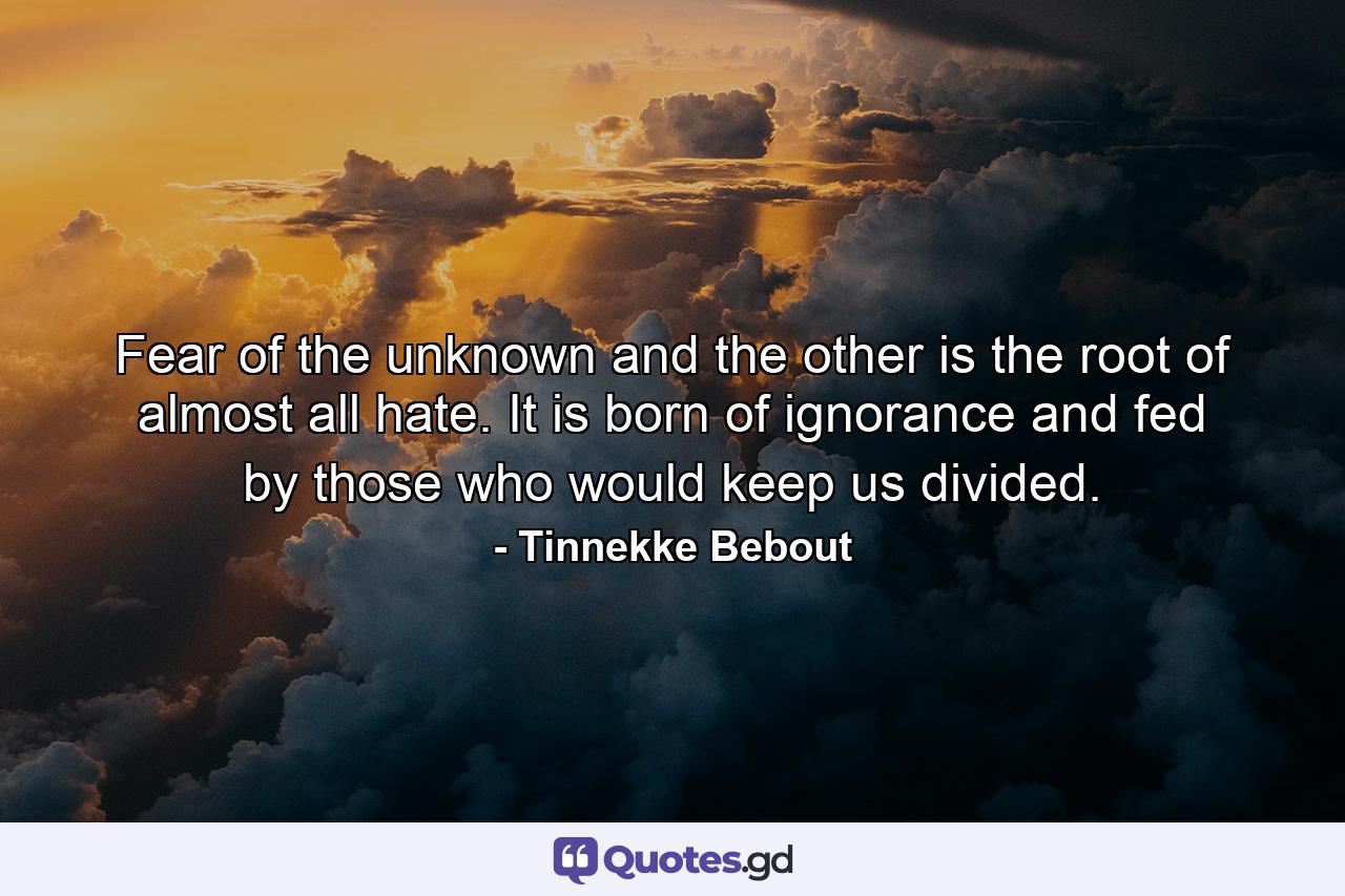 Fear of the unknown and the other is the root of almost all hate. It is born of ignorance and fed by those who would keep us divided. - Quote by Tinnekke Bebout