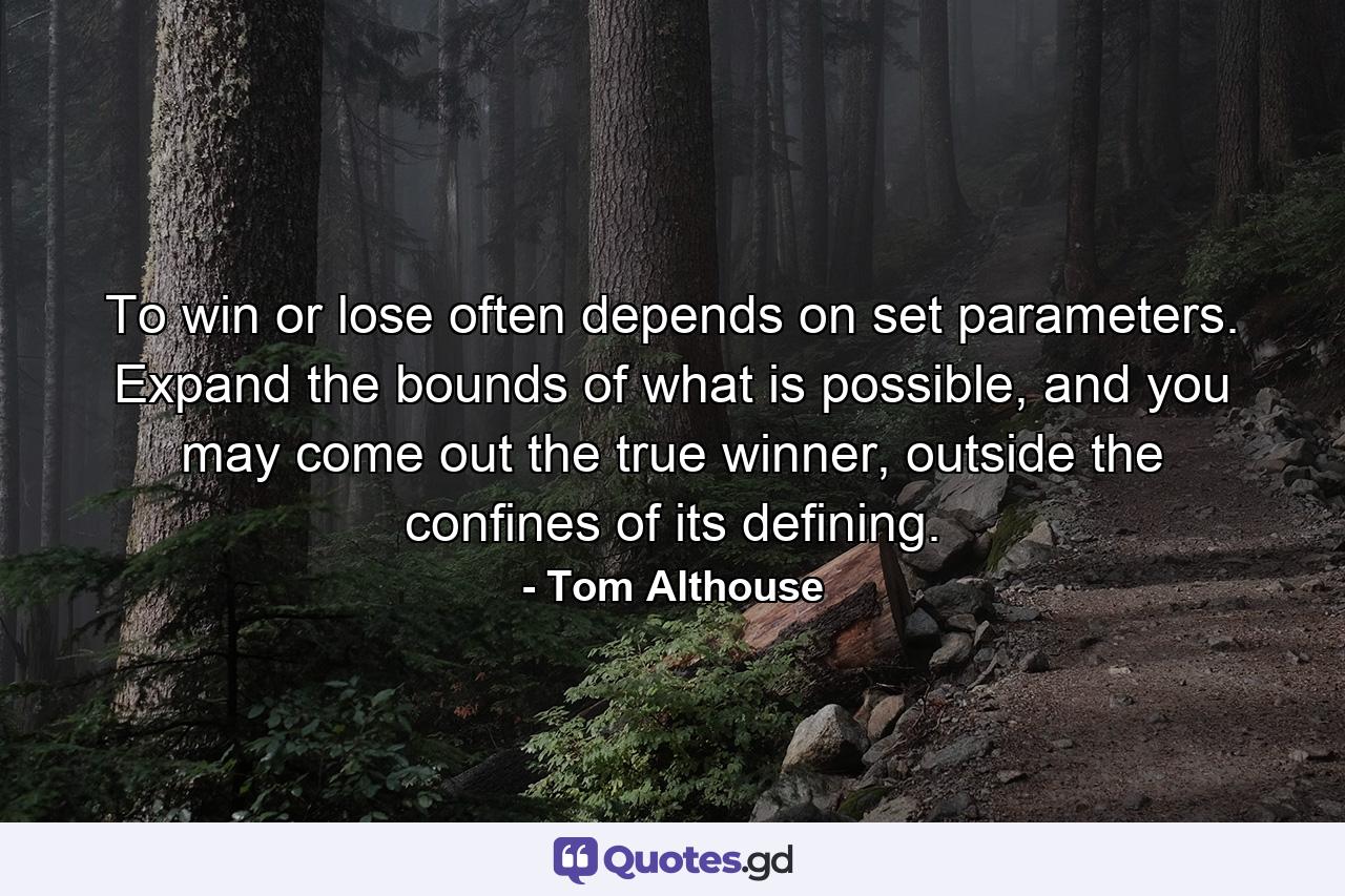 To win or lose often depends on set parameters. Expand the bounds of what is possible, and you may come out the true winner, outside the confines of its defining. - Quote by Tom Althouse