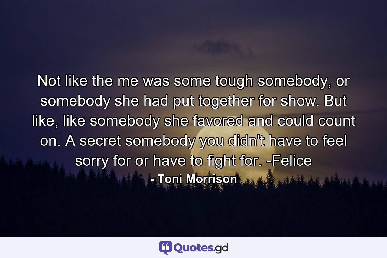 Not like the me was some tough somebody, or somebody she had put together for show. But like, like somebody she favored and could count on. A secret somebody you didn't have to feel sorry for or have to fight for. -Felice - Quote by Toni Morrison