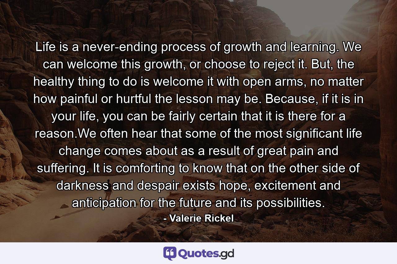 Life is a never-ending process of growth and learning. We can welcome this growth, or choose to reject it. But, the healthy thing to do is welcome it with open arms, no matter how painful or hurtful the lesson may be. Because, if it is in your life, you can be fairly certain that it is there for a reason.We often hear that some of the most significant life change comes about as a result of great pain and suffering. It is comforting to know that on the other side of darkness and despair exists hope, excitement and anticipation for the future and its possibilities. - Quote by Valerie Rickel