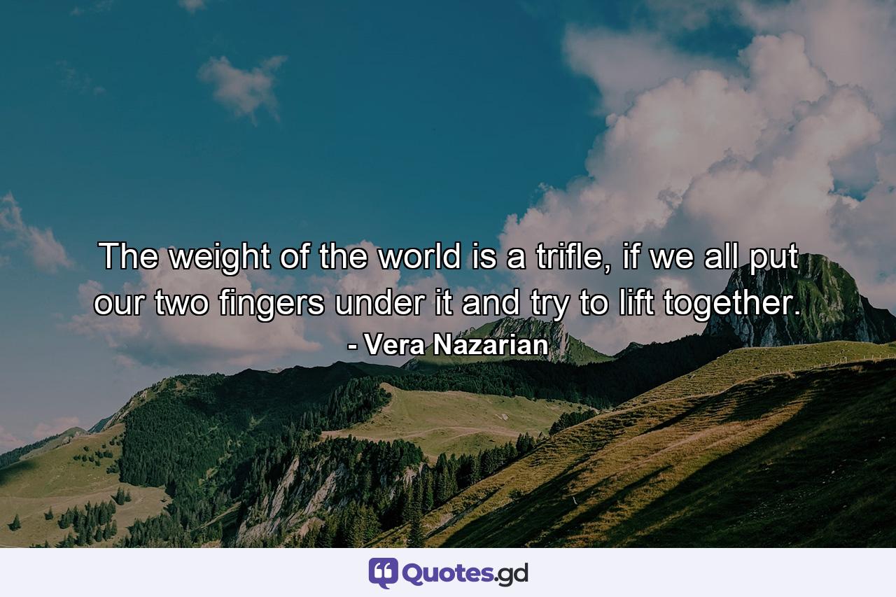 The weight of the world is a trifle, if we all put our two fingers under it and try to lift together. - Quote by Vera Nazarian