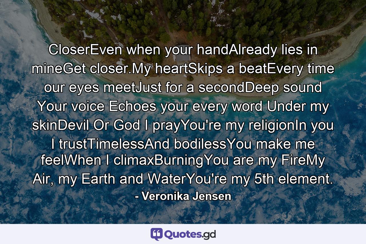 CloserEven when your handAlready lies in mineGet closer.My heartSkips a beatEvery time our eyes meetJust for a secondDeep sound Your voice Echoes your every word Under my skinDevil Or God I prayYou're my religionIn you I trustTimelessAnd bodilessYou make me feelWhen I climaxBurningYou are my FireMy Air, my Earth and WaterYou're my 5th element. - Quote by Veronika Jensen