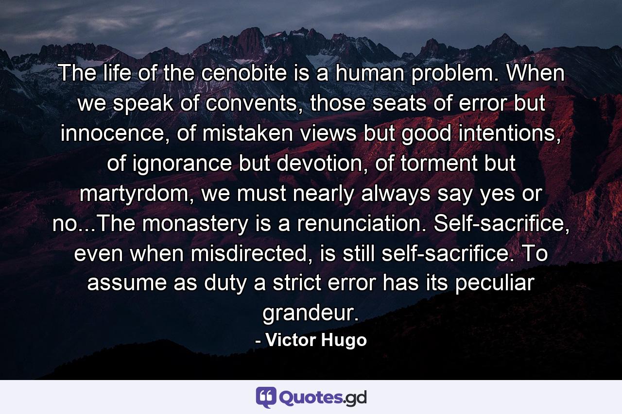 The life of the cenobite is a human problem. When we speak of convents, those seats of error but innocence, of mistaken views but good intentions, of ignorance but devotion, of torment but martyrdom, we must nearly always say yes or no...The monastery is a renunciation. Self-sacrifice, even when misdirected, is still self-sacrifice. To assume as duty a strict error has its peculiar grandeur. - Quote by Victor Hugo