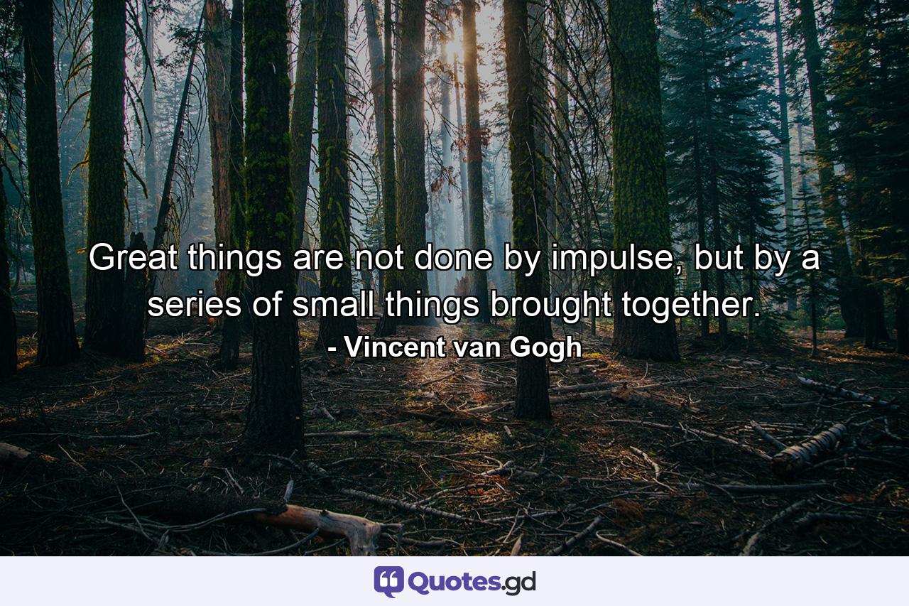 Great things are not done by impulse, but by a series of small things brought together. - Quote by Vincent van Gogh