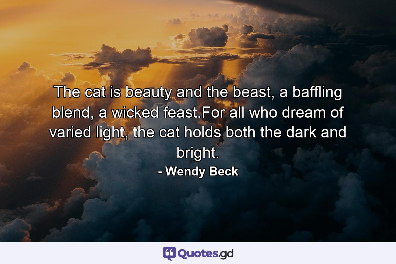 The cat is beauty and the beast, a baffling blend, a wicked feast.For all who dream of varied light, the cat holds both the dark and bright. - Quote by Wendy Beck