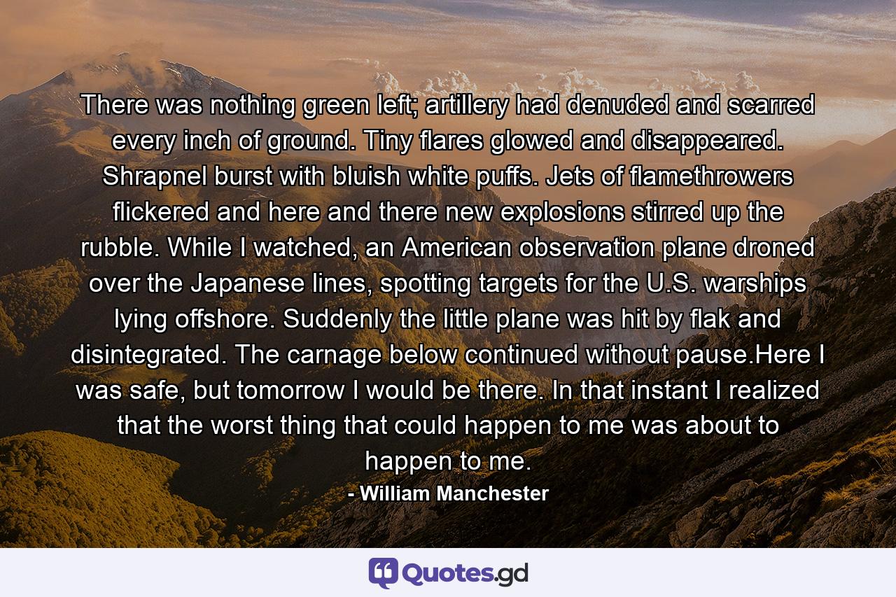 There was nothing green left; artillery had denuded and scarred every inch of ground. Tiny flares glowed and disappeared. Shrapnel burst with bluish white puffs. Jets of flamethrowers flickered and here and there new explosions stirred up the rubble. While I watched, an American observation plane droned over the Japanese lines, spotting targets for the U.S. warships lying offshore. Suddenly the little plane was hit by flak and disintegrated. The carnage below continued without pause.Here I was safe, but tomorrow I would be there. In that instant I realized that the worst thing that could happen to me was about to happen to me. - Quote by William Manchester
