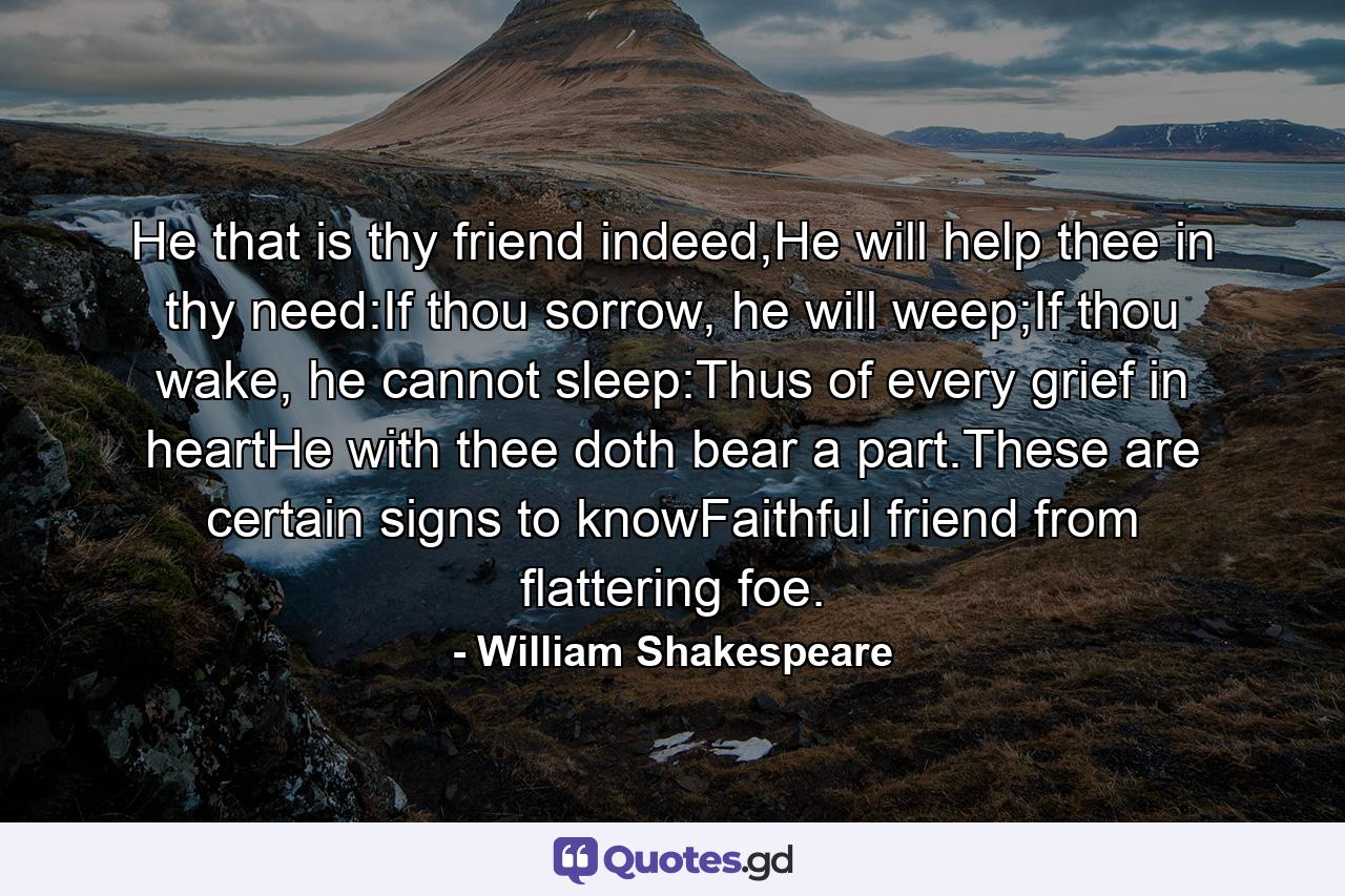 He that is thy friend indeed,He will help thee in thy need:If thou sorrow, he will weep;If thou wake, he cannot sleep:Thus of every grief in heartHe with thee doth bear a part.These are certain signs to knowFaithful friend from flattering foe. - Quote by William Shakespeare
