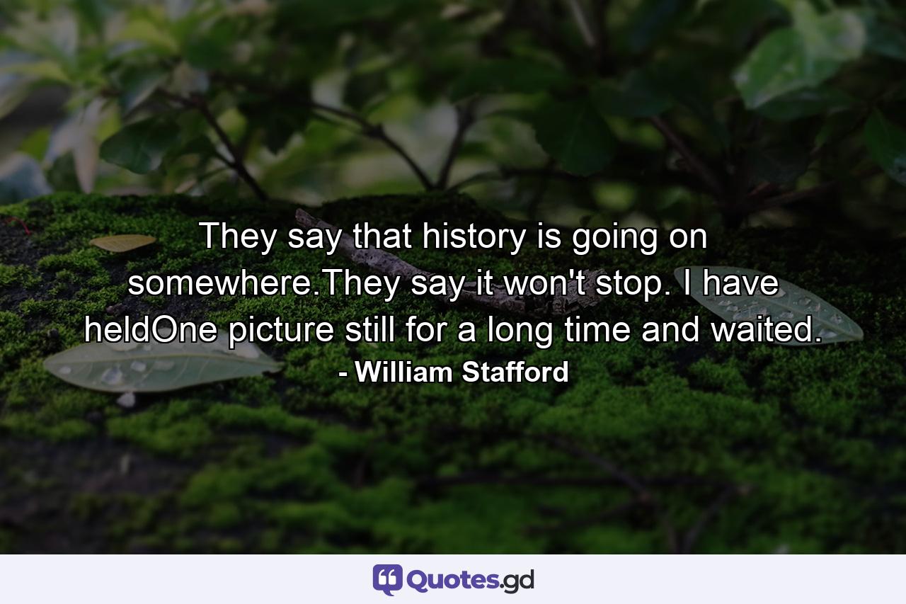 They say that history is going on somewhere.They say it won't stop. I have heldOne picture still for a long time and waited. - Quote by William Stafford