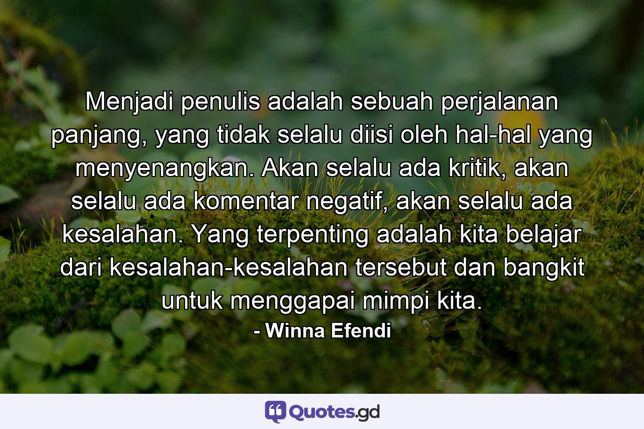 Menjadi penulis adalah sebuah perjalanan panjang, yang tidak selalu diisi oleh hal-hal yang menyenangkan. Akan selalu ada kritik, akan selalu ada komentar negatif, akan selalu ada kesalahan. Yang terpenting adalah kita belajar dari kesalahan-kesalahan tersebut dan bangkit untuk menggapai mimpi kita. - Quote by Winna Efendi