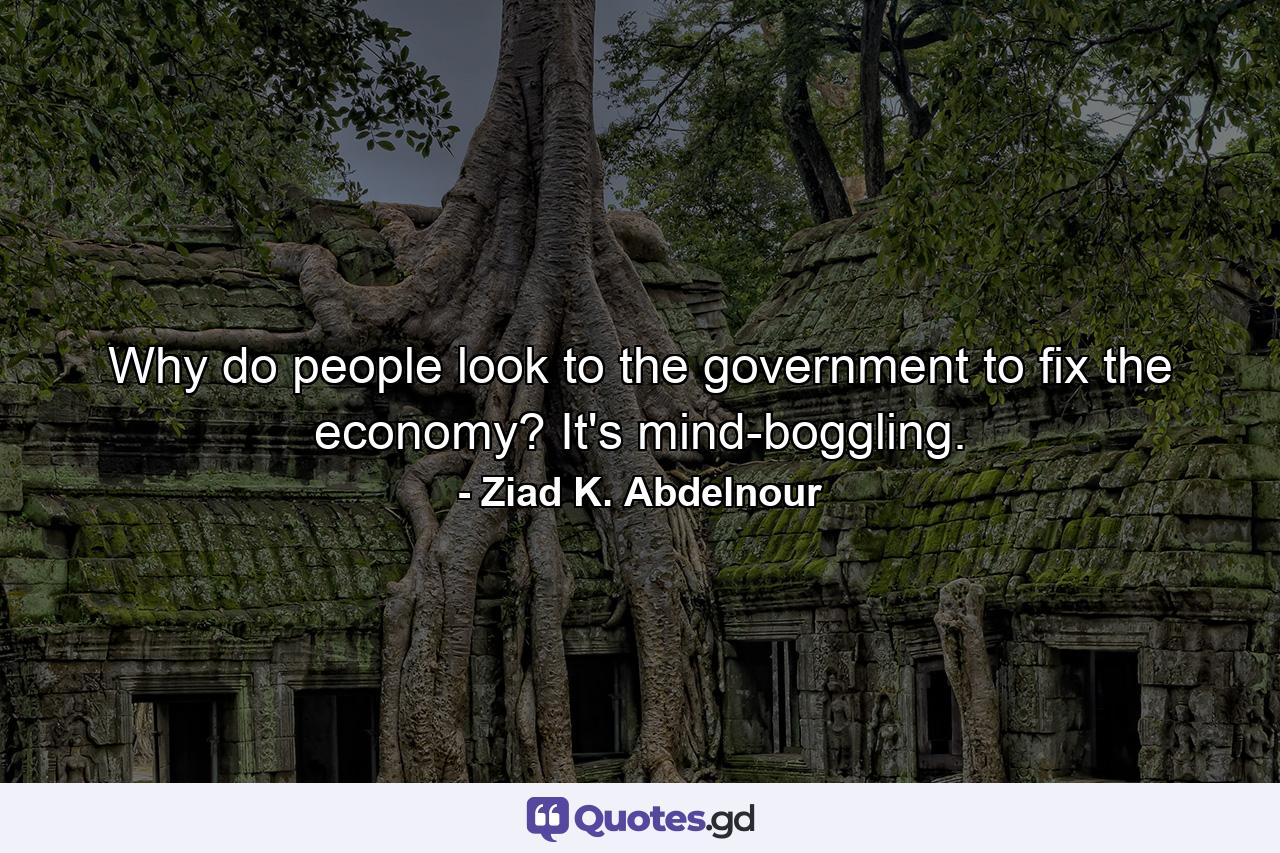 Why do people look to the government to fix the economy? It's mind-boggling. - Quote by Ziad K. Abdelnour