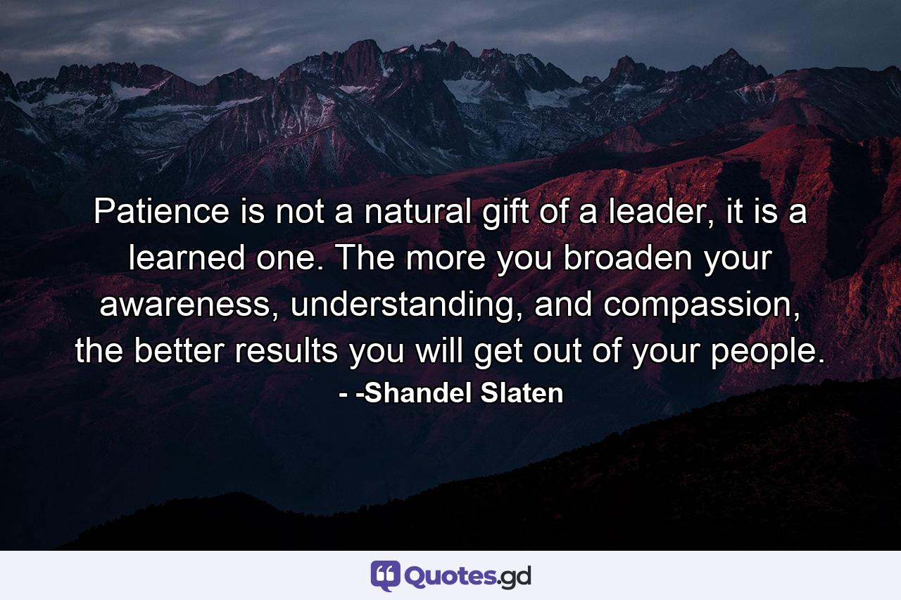 Patience is not a natural gift of a leader, it is a learned one. The more you broaden your awareness, understanding, and compassion, the better results you will get out of your people. - Quote by -Shandel Slaten