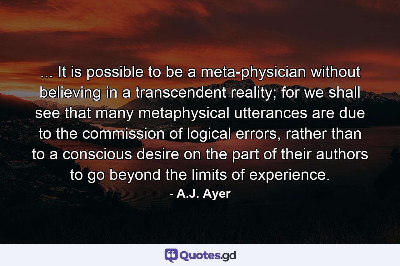 ... It is possible to be a meta-physician without believing in a transcendent reality; for we shall see that many metaphysical utterances are due to the commission of logical errors, rather than to a conscious desire on the part of their authors to go beyond the limits of experience. - Quote by A.J. Ayer