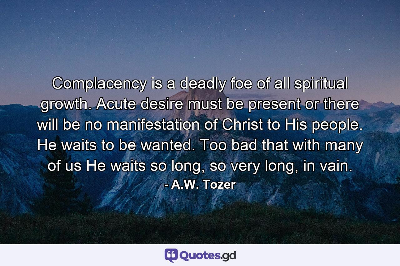 Complacency is a deadly foe of all spiritual growth. Acute desire must be present or there will be no manifestation of Christ to His people. He waits to be wanted. Too bad that with many of us He waits so long, so very long, in vain. - Quote by A.W. Tozer