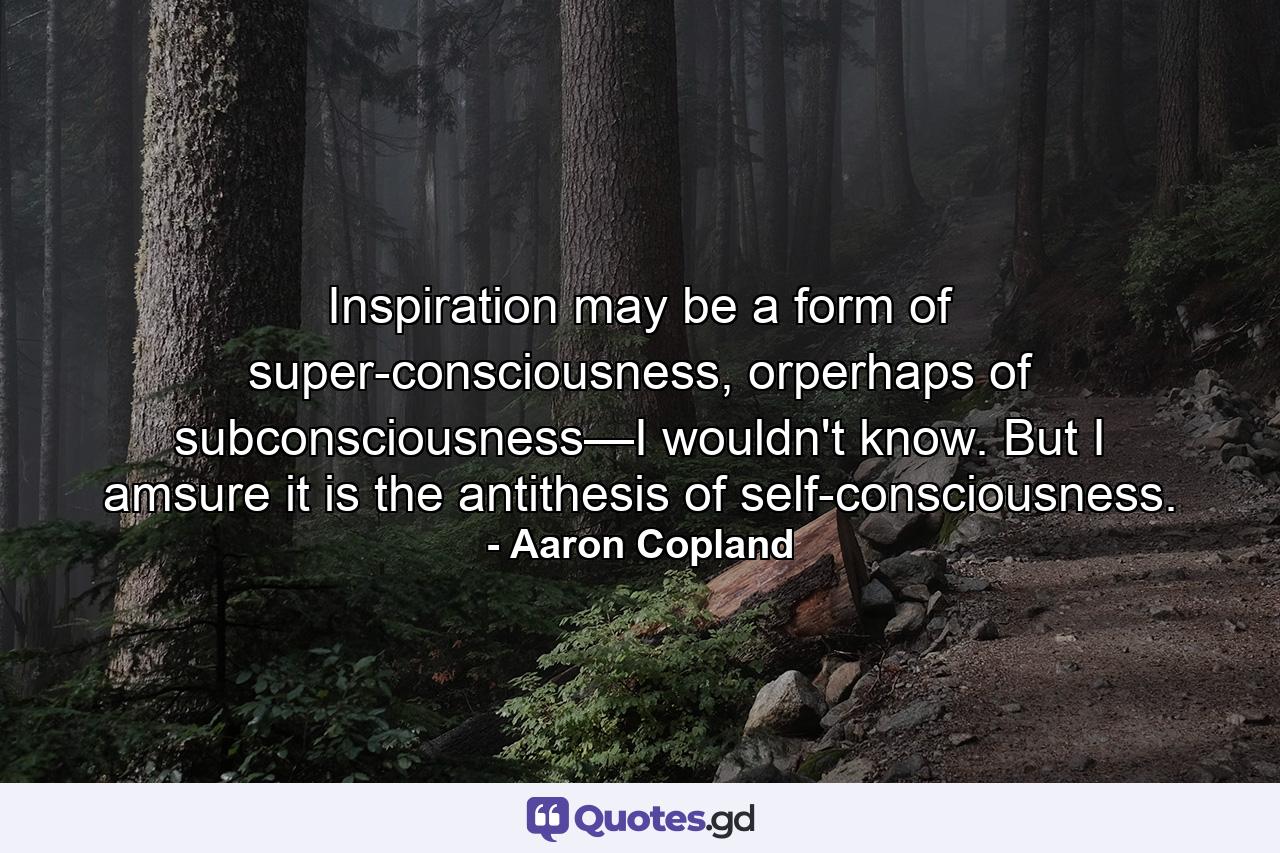 Inspiration may be a form of super-consciousness, orperhaps of subconsciousness—I wouldn't know. But I amsure it is the antithesis of self-consciousness. - Quote by Aaron Copland