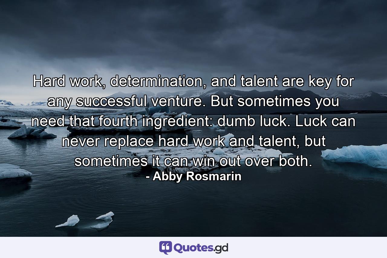 Hard work, determination, and talent are key for any successful venture. But sometimes you need that fourth ingredient: dumb luck. Luck can never replace hard work and talent, but sometimes it can win out over both. - Quote by Abby Rosmarin