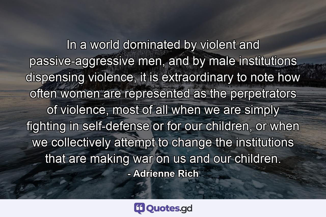 In a world dominated by violent and passive-aggressive men, and by male institutions dispensing violence, it is extraordinary to note how often women are represented as the perpetrators of violence, most of all when we are simply fighting in self-defense or for our children, or when we collectively attempt to change the institutions that are making war on us and our children. - Quote by Adrienne Rich