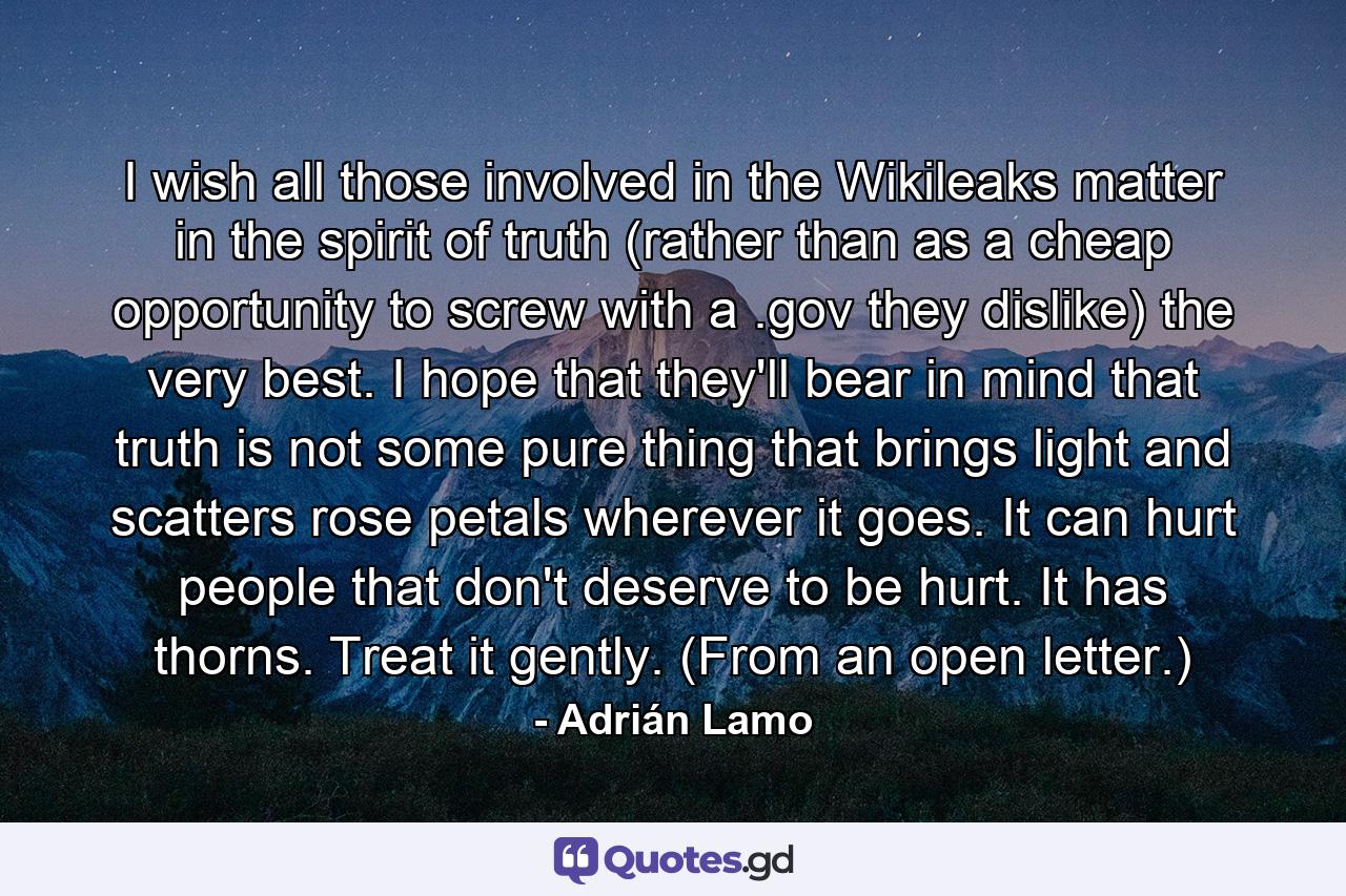 I wish all those involved in the Wikileaks matter in the spirit of truth (rather than as a cheap opportunity to screw with a .gov they dislike) the very best. I hope that they'll bear in mind that truth is not some pure thing that brings light and scatters rose petals wherever it goes. It can hurt people that don't deserve to be hurt. It has thorns. Treat it gently. (From an open letter.) - Quote by Adrián Lamo