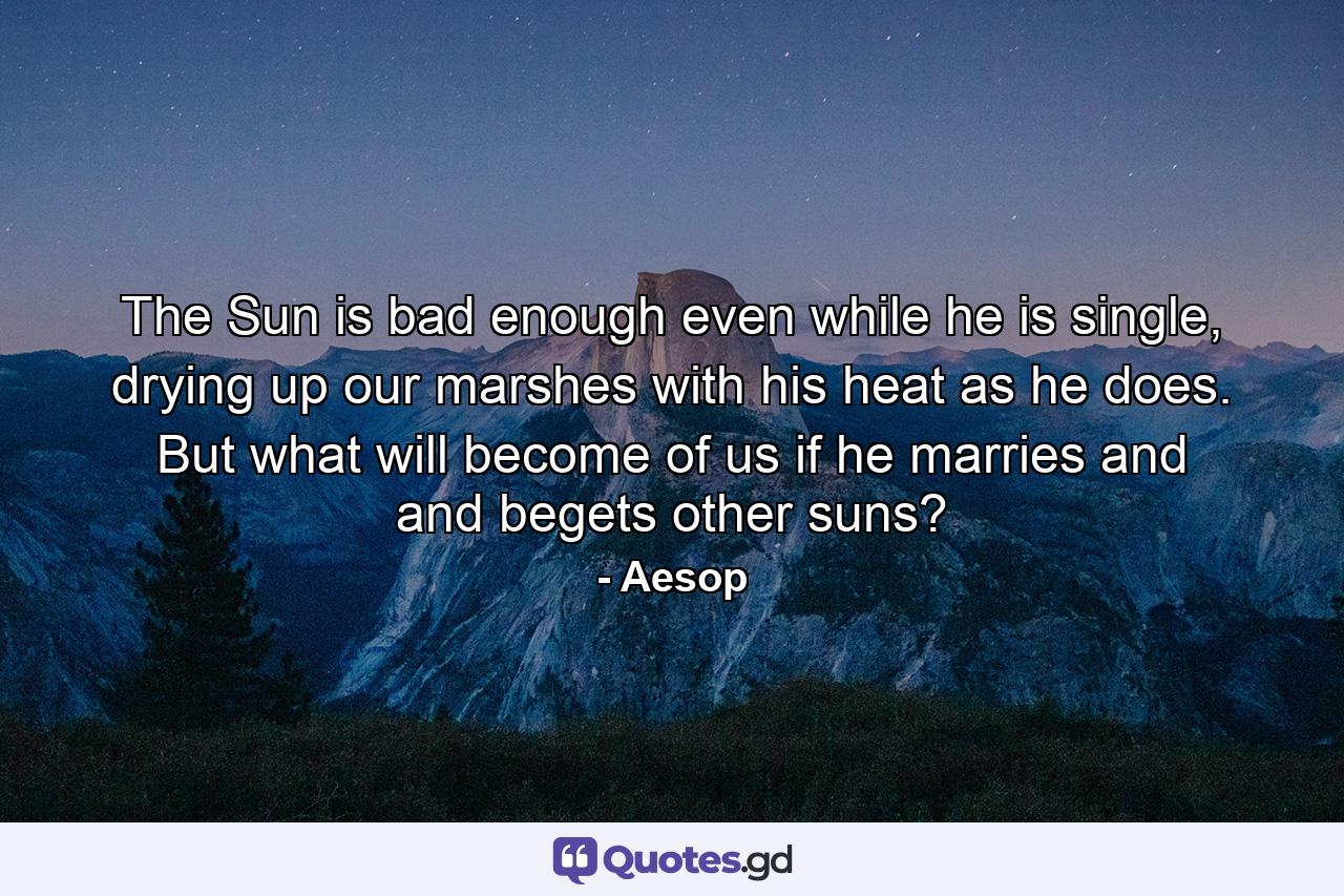 The Sun is bad enough even while he is single, drying up our marshes with his heat as he does. But what will become of us if he marries and and begets other suns? - Quote by Aesop
