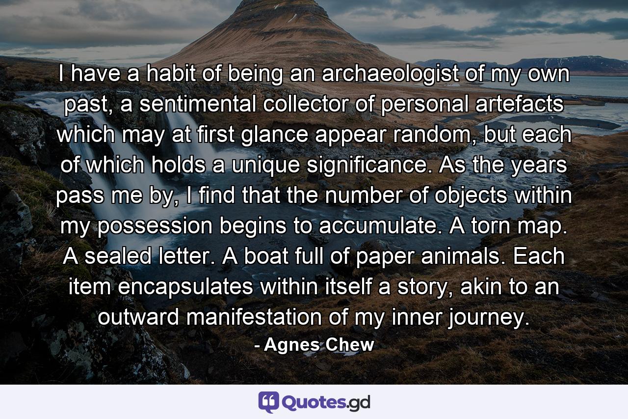 I have a habit of being an archaeologist of my own past, a sentimental collector of personal artefacts which may at first glance appear random, but each of which holds a unique significance. As the years pass me by, I find that the number of objects within my possession begins to accumulate. A torn map. A sealed letter. A boat full of paper animals. Each item encapsulates within itself a story, akin to an outward manifestation of my inner journey. - Quote by Agnes Chew