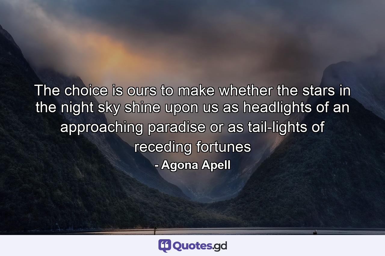 The choice is ours to make whether the stars in the night sky shine upon us as headlights of an approaching paradise or as tail-lights of receding fortunes - Quote by Agona Apell