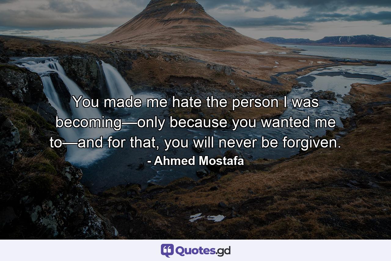 You made me hate the person I was becoming—only because you wanted me to—and for that, you will never be forgiven. - Quote by Ahmed Mostafa