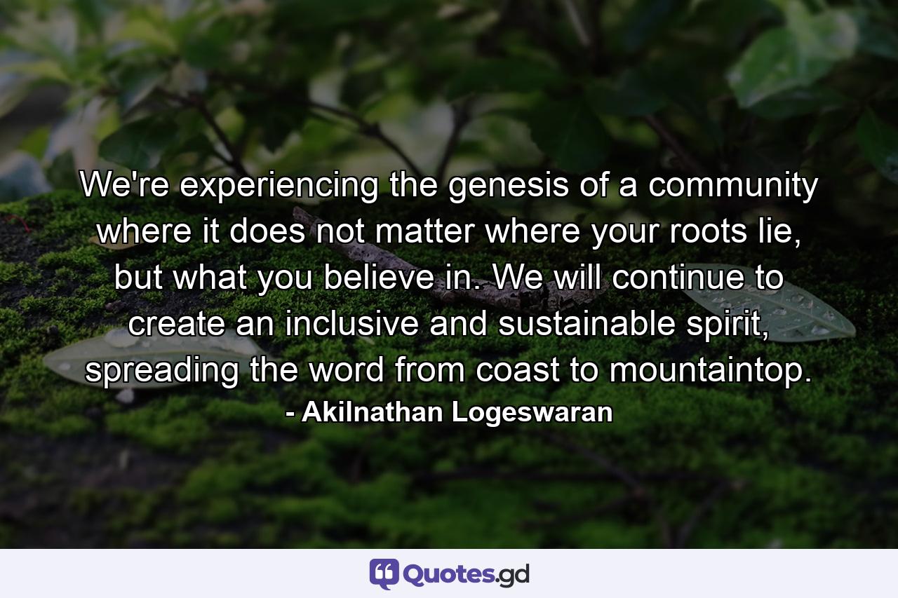 We're experiencing the genesis of a community where it does not matter where your roots lie, but what you believe in. We will continue to create an inclusive and sustainable spirit, spreading the word from coast to mountaintop. - Quote by Akilnathan Logeswaran