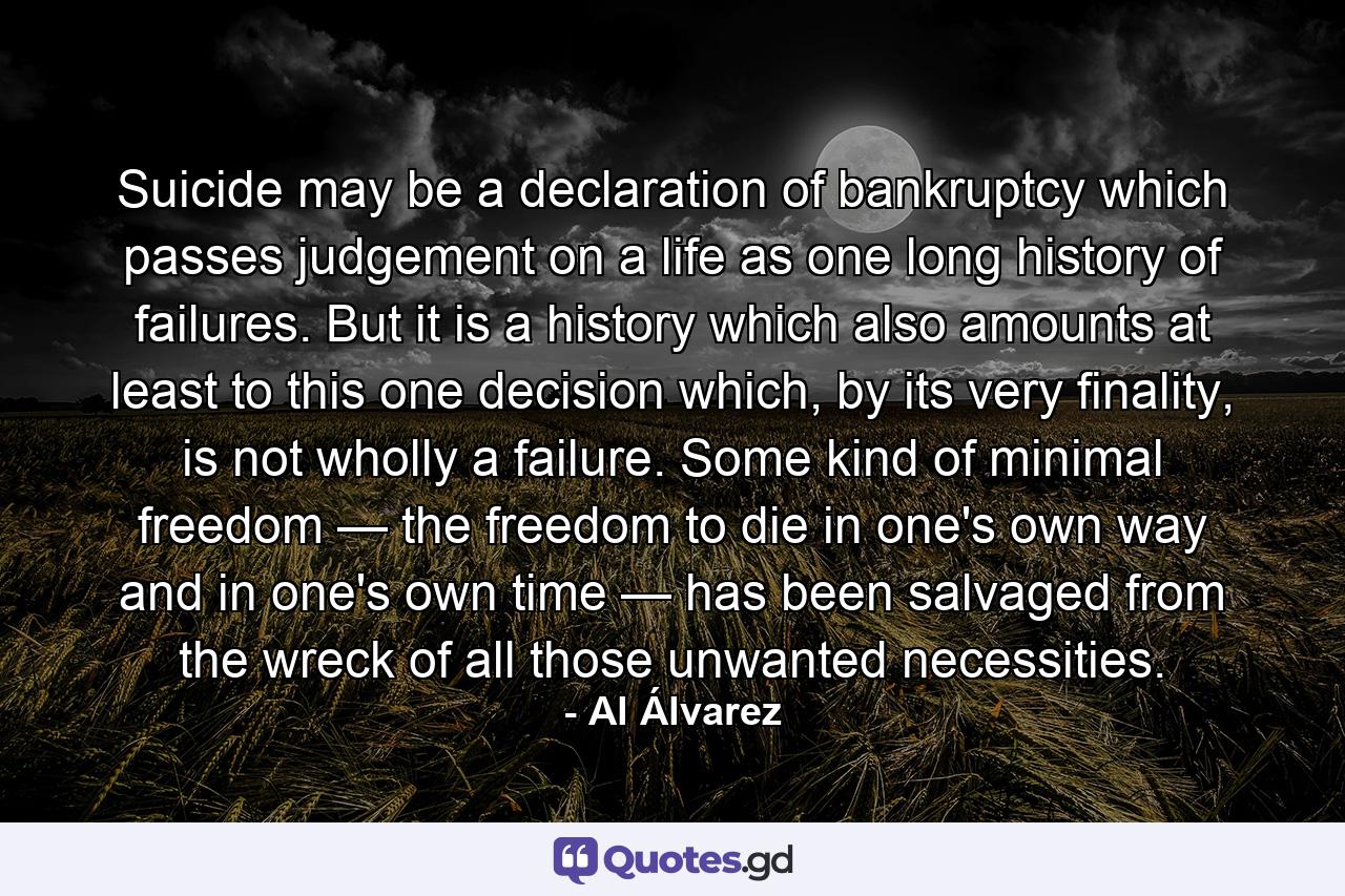 Suicide may be a declaration of bankruptcy which passes judgement on a life as one long history of failures. But it is a history which also amounts at least to this one decision which, by its very finality, is not wholly a failure. Some kind of minimal freedom — the freedom to die in one's own way and in one's own time — has been salvaged from the wreck of all those unwanted necessities. - Quote by Al Álvarez