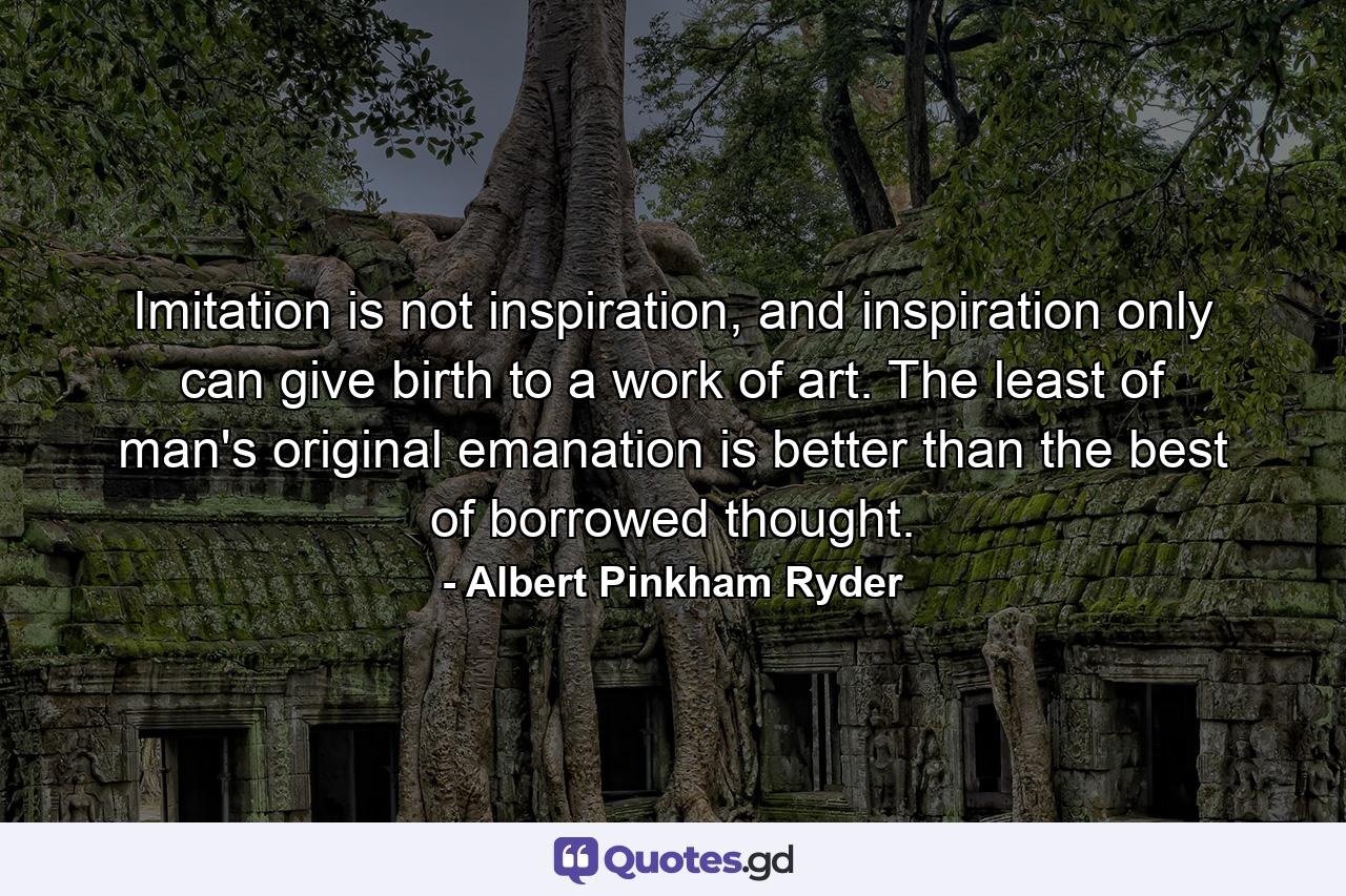 Imitation is not inspiration, and inspiration only can give birth to a work of art. The least of man's original emanation is better than the best of borrowed thought. - Quote by Albert Pinkham Ryder