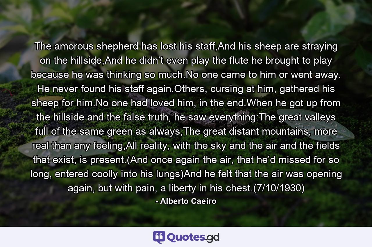 The amorous shepherd has lost his staff,And his sheep are straying on the hillside,And he didn’t even play the flute he brought to play because he was thinking so much.No one came to him or went away. He never found his staff again.Others, cursing at him, gathered his sheep for him.No one had loved him, in the end.When he got up from the hillside and the false truth, he saw everything:The great valleys full of the same green as always,The great distant mountains, more real than any feeling,All reality, with the sky and the air and the fields that exist, is present.(And once again the air, that he’d missed for so long, entered coolly into his lungs)And he felt that the air was opening again, but with pain, a liberty in his chest.(7/10/1930) - Quote by Alberto Caeiro