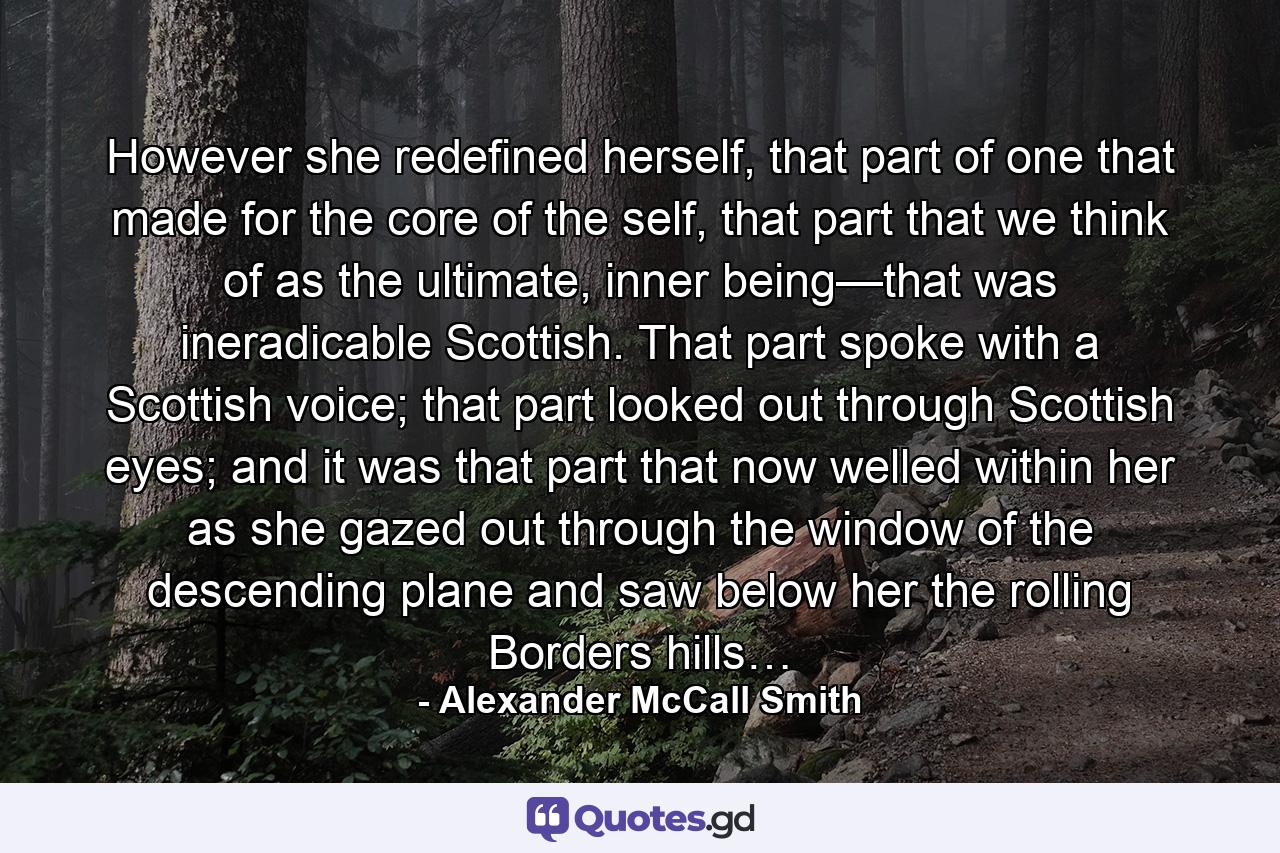 However she redefined herself, that part of one that made for the core of the self, that part that we think of as the ultimate, inner being—that was ineradicable Scottish. That part spoke with a Scottish voice; that part looked out through Scottish eyes; and it was that part that now welled within her as she gazed out through the window of the descending plane and saw below her the rolling Borders hills… - Quote by Alexander McCall Smith