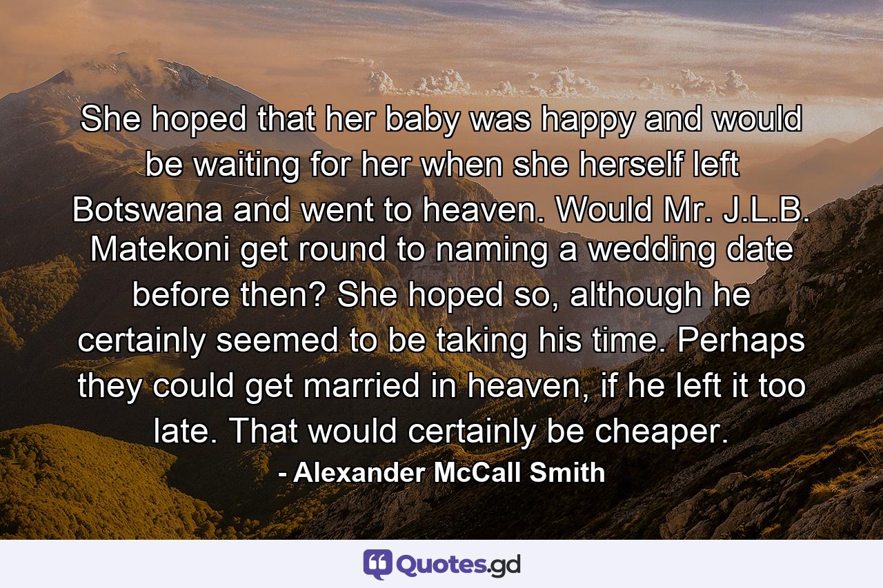 She hoped that her baby was happy and would be waiting for her when she herself left Botswana and went to heaven. Would Mr. J.L.B. Matekoni get round to naming a wedding date before then? She hoped so, although he certainly seemed to be taking his time. Perhaps they could get married in heaven, if he left it too late. That would certainly be cheaper. - Quote by Alexander McCall Smith