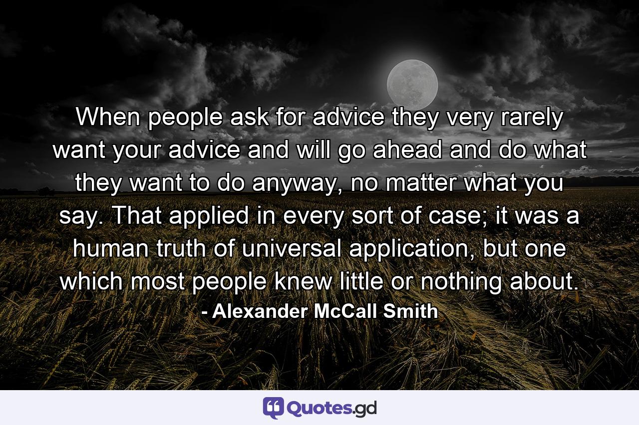 When people ask for advice they very rarely want your advice and will go ahead and do what they want to do anyway, no matter what you say. That applied in every sort of case; it was a human truth of universal application, but one which most people knew little or nothing about. - Quote by Alexander McCall Smith