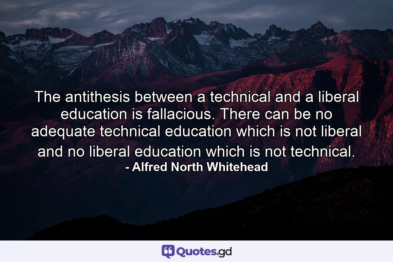 The antithesis between a technical and a liberal education is fallacious. There can be no adequate technical education which is not liberal  and no liberal education which is not technical. - Quote by Alfred North Whitehead